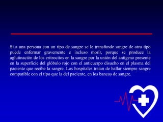 Si a una persona con un tipo de sangre se le transfunde sangre de otro tipo
puede enfermar gravemente e incluso morir, porque se produce la
aglutinación de los eritrocitos en la sangre por la unión del antígeno presente
en la superficie del glóbulo rojo con el anticuerpo disuelto en el plasma del
paciente que recibe la sangre. Los hospitales tratan de hallar siempre sangre
compatible con el tipo que la del paciente, en los bancos de sangre.

 