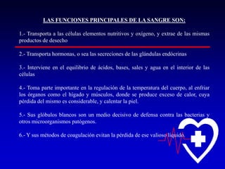 LAS FUNCIONES PRINCIPALES DE LA SANGRE SON:
1.- Transporta a las células elementos nutritivos y oxígeno, y extrae de las mismas
productos de desecho
2.- Transporta hormonas, o sea las secreciones de las glándulas endócrinas
3.- Interviene en el equilibrio de ácidos, bases, sales y agua en el interior de las
células
4.- Toma parte importante en la regulación de la temperatura del cuerpo, al enfriar
los órganos como el hígado y músculos, donde se produce exceso de calor, cuya
pérdida del mismo es considerable, y calentar la piel.
5.- Sus glóbulos blancos son un medio decisivo de defensa contra las bacterias y
otros microorganismos patógenos.
6.- Y sus métodos de coagulación evitan la pérdida de ese valioso líquido.

 
