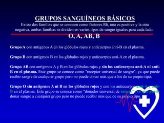 GRUPOS SANGUÍNEOS BÁSICOS
Existe dos familias que se conocen como factores Rh, una es positiva y la otra
negativa, ambas familias se dividen en varios tipos de sangre iguales para cada lado.

O, A, AB, B
Grupo A con antígenos A en los glóbulos rojos y anticuerpos anti-B en el plasma.
Grupo B con antígenos B en los glóbulos rojos y anticuerpos anti-A en el plasma.
Grupo AB con antígenos A y B en los glóbulos rojos y sin los anticuerpos anti-A ni antiB en el plasma. Este grupo se conoce como "receptor universal de sangre", ya que puede
recibir sangre de cualquier grupo pero no puede donar más que a los de su propio tipo.
Grupo O sin antígenos A ni B en los glóbulos rojos y con los anticuerpos anti-A y antiB en el plasma. Este grupo se conoce como "donador universal de sangre", ya que puede
donar sangre a cualquier grupo pero no puede recibir más que de su propio tipo.

 