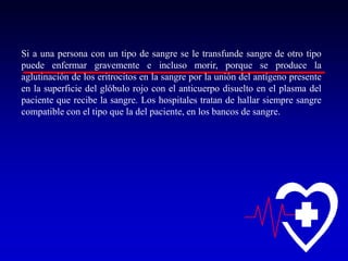 Si a una persona con un tipo de sangre se le transfunde sangre de otro tipo
puede enfermar gravemente e incluso morir, porque se produce la
aglutinación de los eritrocitos en la sangre por la unión del antígeno presente
en la superficie del glóbulo rojo con el anticuerpo disuelto en el plasma del
paciente que recibe la sangre. Los hospitales tratan de hallar siempre sangre
compatible con el tipo que la del paciente, en los bancos de sangre.

 