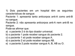 1) Dois pacientes em um hospital têm as seguintes
características de sangue:
Paciente 1: apresenta tanto anticorpos anti-A como anti-B
no sangue.
Paciente 2: não apresenta anticorpos anti-A nem anti-B no
sangue.
Pode-se afirmar que:
a)  o paciente 2 é do tipo doador universal.
b) o paciente 1 pode receber sangue do paciente 2.
c) o paciente 1 só pode receber sangue A.
d) o paciente 2 só pode receber sangue AB.
e)  o paciente 2 pode receber sangue A, B, AB ou O.
 