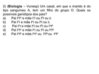 2) (Biologia – Vunesp) Um casal, em que o marido é do
tipo sanguíneo A, tem um filho do grupo O. Quais os
possíveis genótipos dos pais?
a)      Pai IA
IA
e mãe IA
i ou IB
i ou ii.
b)      Pai IA
i e mãe IA
i ou IB
i ou ii.
c)       Pai IA
i e mãe IA
i ou IB
i ou IA
IB.
d)      Pai IA
IA
e mãe IA
i ou IB
i ou IA
IB.
e)      Pai IA
IB
e mãe IA
IA
ou  IB
IB
ou  IA
IB
 