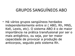 GRUPOS SANGUÍNEOS ABO
• Há vários grupos sangüíneos herdados
independentemente entre si ( ABO, Rh, MNS,
Kell, Lewis, etc). O sistema ABO é o de maior
importância na prática transfusional por ser o
mais antigênico, ou seja, por ter maior
capacidade de provocar a produção de
anticorpos, seguido pelo sistema Rh.
 