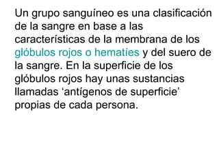 Un grupo sanguíneo es una clasificación de la sangre en base a las características de la membrana de los glóbulos rojos o hematíes y del suero de la sangre. En la superficie de los glóbulos rojos hay unas sustancias llamadas ‘antígenos de superficie’ propias de cada persona.
