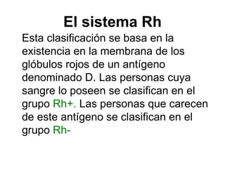 El sistema Rh Esta clasificación se basa en la existencia en la membrana de los glóbulos rojos de un antígeno denominado D. Las personas cuya sangre lo poseen se clasifican en el grupo Rh+. Las personas que carecen de este antígeno se clasifican en el grupo Rh-