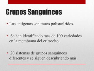 Grupos Sanguíneos
• Los antígenos son muco polisacáridos.
• Se han identificado mas de 100 variedades
en la membrana del eritrocito.
• 20 sistemas de grupos sanguíneos
diferentes y se siguen descubriendo más.

 