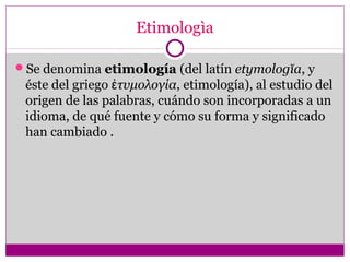 Etimologìa
Se denomina etimología (del latín etymologĭa, y
éste del griego τυμολογίαἐ , etimología), al estudio del
origen de las palabras, cuándo son incorporadas a un
idioma, de qué fuente y cómo su forma y significado
han cambiado .
 