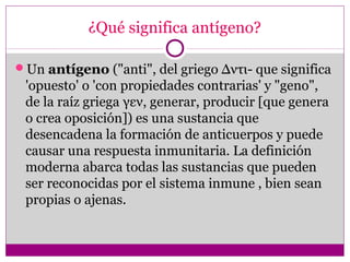 ¿Qué significa antígeno?
Un antígeno ("anti", del griego Δντι- que significa
'opuesto' o 'con propiedades contrarias' y "geno",
de la raíz griega γεν, generar, producir [que genera
o crea oposición]) es una sustancia que
desencadena la formación de anticuerpos y puede
causar una respuesta inmunitaria. La definición
moderna abarca todas las sustancias que pueden
ser reconocidas por el sistema inmune , bien sean
propias o ajenas.
 