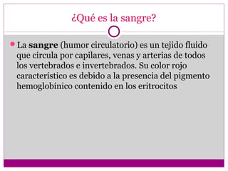¿Qué es la sangre?
La sangre (humor circulatorio) es un tejido fluido
que circula por capilares, venas y arterias de todos
los vertebrados e invertebrados. Su color rojo
característico es debido a la presencia del pigmento
hemoglobínico contenido en los eritrocitos
 