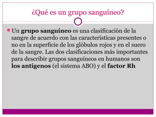 ¿Qué es un grupo sanguíneo?
Un grupo sanguíneo es una clasificación de la
sangre de acuerdo con las características presentes o
no en la superficie de los glóbulos rojos y en el suero
de la sangre. Las dos clasificaciones más importantes
para describir grupos sanguíneos en humanos son
los antígenos (el sistema ABO) y el factor Rh
 