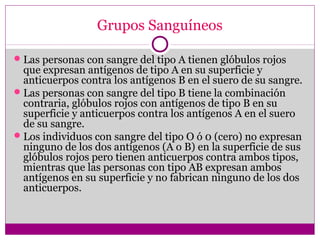 Grupos Sanguíneos
Las personas con sangre del tipo A tienen glóbulos rojos
que expresan antígenos de tipo A en su superficie y
anticuerpos contra los antígenos B en el suero de su sangre.
Las personas con sangre del tipo B tiene la combinación
contraria, glóbulos rojos con antígenos de tipo B en su
superficie y anticuerpos contra los antígenos A en el suero
de su sangre.
Los individuos con sangre del tipo O ó 0 (cero) no expresan
ninguno de los dos antígenos (A o B) en la superficie de sus
glóbulos rojos pero tienen anticuerpos contra ambos tipos,
mientras que las personas con tipo AB expresan ambos
antígenos en su superficie y no fabrican ninguno de los dos
anticuerpos.
 