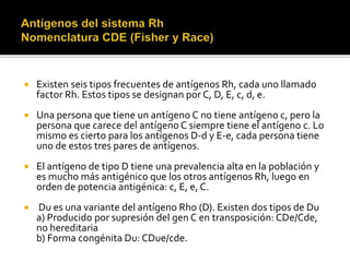  Existen seis tipos frecuentes de antígenos Rh, cada uno llamado
factor Rh. Estos tipos se designan por C, D, E, c, d, e.
 Una persona que tiene un antígeno C no tiene antígeno c, pero la
persona que carece del antígeno C siempre tiene el antígeno c. Lo
mismo es cierto para los antígenos D-d y E-e, cada persona tiene
uno de estos tres pares de antígenos.
 El antígeno de tipo D tiene una prevalencia alta en la población y
es mucho más antigénico que los otros antígenos Rh, luego en
orden de potencia antigénica: c, E, e, C.
 Du es una variante del antígeno Rho (D). Existen dos tipos de Du
a) Producido por supresión del gen C en transposición: CDe/Cde,
no hereditaria
b) Forma congénita Du: CDue/cde.
 