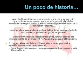 1900 - Karl Landsteiner descubrió las diferencias de la sangre entre
grupos de personas y con su teoría sobre la especificidad de las
reacciones serológicas dio inicio a la era inmunológica de la historia de la
transfusión sanguínea.
La nomenclatura aceptada en 1928 por la Liga de las Naciones fue la de
Jansky quién propuso cuatro grupos sanguíneos.
El descubrimiento de Landsteiner del grupo ABO fue seguido del
descubrimiento de los grupos M, N, P en 1918 y luego por el Rh en 1939.
 En 1939-40Alexander SalomonWiener, descubre antígeno en los
hematíes al que bautiza como factor Rh.
 Suero de conejos inmunizados con sangre procedente de un mono de la India,
Macacus Rhesus
 