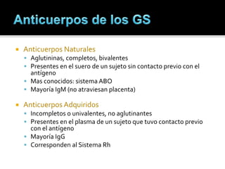  Anticuerpos Naturales
 Aglutininas, completos, bivalentes
 Presentes en el suero de un sujeto sin contacto previo con el
antígeno
 Mas conocidos: sistema ABO
 Mayoría IgM (no atraviesan placenta)
 Anticuerpos Adquiridos
 Incompletos o univalentes, no aglutinantes
 Presentes en el plasma de un sujeto que tuvo contacto previo
con el antígeno
 Mayoría IgG
 Corresponden al Sistema Rh
 