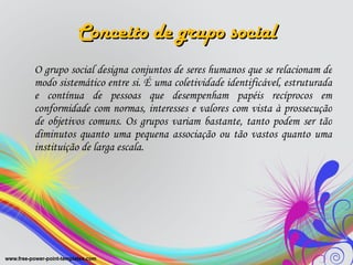 Conceito de grupo social O grupo social designa conjuntos de seres humanos que se relacionam de modo sistemático entre si. É uma coletividade identificável, estruturada e contínua de pessoas que desempenham papéis recíprocos em conformidade com normas, interesses e valores com vista à prossecução de objetivos comuns. Os grupos variam bastante, tanto podem ser tão diminutos quanto uma pequena associação ou tão vastos quanto uma instituição de larga escala.  