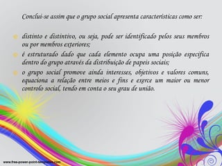 Conclui-se assim que o grupo social apresenta características como ser:  distinto e distintivo, ou seja, pode ser identificado pelos seus membros ou por membros exteriores;  é estruturado dado que cada elemento ocupa uma posição especifica dentro do grupo através da distribuição de papeis sociais;  o grupo social promove ainda interesses, objetivos e valores comuns, equaciona a relação entre meios e fins e exerce um maior ou menor controlo social, tendo em conta o seu grau de união. 