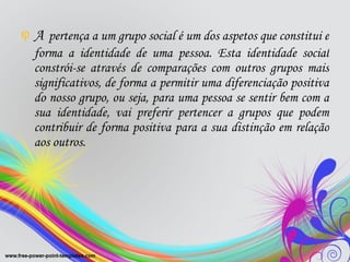 A   pertença a um grupo social é um dos aspetos que constitui e forma a identidade de uma pessoa. Esta identidade social constrói-se através de comparações com outros grupos mais significativos, de forma a permitir uma diferenciação positiva do nosso grupo, ou seja, para uma pessoa se sentir bem com a sua identidade, vai preferir pertencer a grupos que podem contribuir de forma positiva para a sua distinção em relação aos outros.  