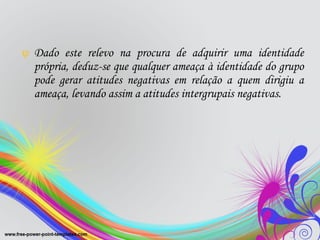 Dado este relevo na procura de adquirir uma identidade própria, deduz-se que qualquer ameaça à identidade do grupo pode gerar atitudes negativas em relação a quem dirigiu a ameaça, levando assim a atitudes intergrupais negativas.  