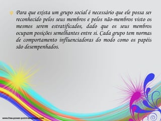 Para que exista um grupo social é necessário que ele possa ser reconhecido pelos seus membros e pelos não-membros visto os mesmos serem estratificados, dado que os seus membros ocupam posições semelhantes entre si. Cada grupo tem normas de comportamento influenciadoras do modo como os papéis são desempenhados. 