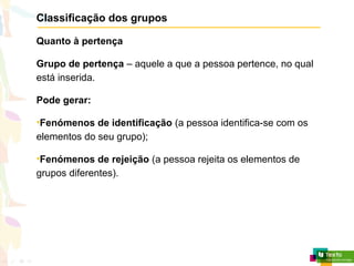 Classificação dos grupos
Quanto à pertença
Grupo de pertença – aquele a que a pessoa pertence, no qual
está inserida.
Pode gerar:
•Fenómenos de identificação (a pessoa identifica-se com os
elementos do seu grupo);
•Fenómenos de rejeição (a pessoa rejeita os elementos de
grupos diferentes).
 
