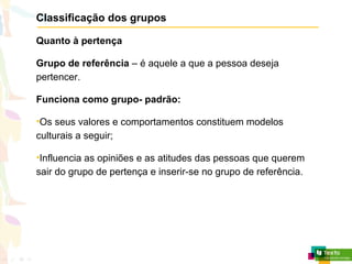 Classificação dos grupos
Quanto à pertença
Grupo de referência – é aquele a que a pessoa deseja
pertencer.
Funciona como grupo- padrão:
•Os seus valores e comportamentos constituem modelos
culturais a seguir;
•Influencia as opiniões e as atitudes das pessoas que querem
sair do grupo de pertença e inserir-se no grupo de referência.
 