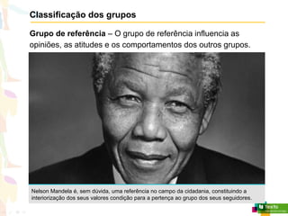 Classificação dos grupos
Grupo de referência – O grupo de referência influencia as
opiniões, as atitudes e os comportamentos dos outros grupos.
Nelson Mandela é, sem dúvida, uma referência no campo da cidadania, constituindo a
interiorização dos seus valores condição para a pertença ao grupo dos seus seguidores.
 
