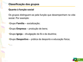 Classificação dos grupos
Quanto à função social
Os grupos distinguem-se pela função que desempenham na vida
social. Por exemplo:
•Grupo Família – socialização;
•Grupo Empresa – produção de bens;
•Grupo Igreja – divulgação da fé e da doutrina;
•Grupo Desportivo – prática de desporto e educação física;
•….
 