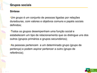 Grupos sociais
Síntese
•Um grupo é um conjunto de pessoas ligadas por relações
duradouras, com valores e objetivos comuns e papéis sociais
definidos;
•Todos os grupos desempenham uma função social e
estabelecem um tipo de relacionamento que os distingue uns dos
outros (grupos primários e grupos secundários);
•As pessoas pertencem a um determinado grupo (grupo de
pertença) e podem aspirar pertencer a outro (grupo de
referência);
 