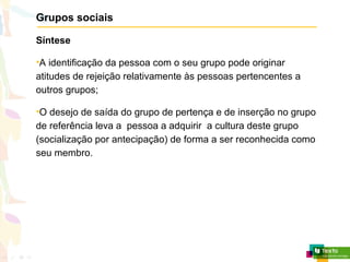 Grupos sociais
Síntese
•A identificação da pessoa com o seu grupo pode originar
atitudes de rejeição relativamente às pessoas pertencentes a
outros grupos;
•O desejo de saída do grupo de pertença e de inserção no grupo
de referência leva a pessoa a adquirir a cultura deste grupo
(socialização por antecipação) de forma a ser reconhecida como
seu membro.
 