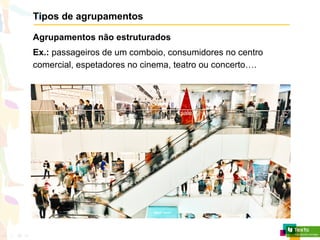 Tipos de agrupamentos
Agrupamentos não estruturados
Ex.: passageiros de um comboio, consumidores no centro
comercial, espetadores no cinema, teatro ou concerto….
 