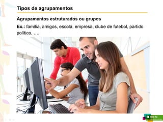 Tipos de agrupamentos
Agrupamentos estruturados ou grupos
Ex.: família, amigos, escola, empresa, clube de futebol, partido
político, ….
 