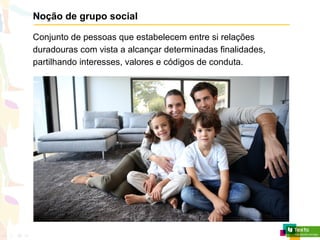 Noção de grupo social
Conjunto de pessoas que estabelecem entre si relações
duradouras com vista a alcançar determinadas finalidades,
partilhando interesses, valores e códigos de conduta.
 