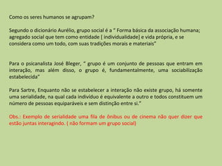 Como os seres humanos se agrupam? Segundo o dicionário Aurélio, grupo social é a “ Forma básica da associação humana; agregado social que tem como entidade [ individualidade] e vida própria, e se considera como um todo, com suas tradições morais e materiais” Para o psicanalista José Bleger, “ grupo é um conjunto de pessoas que entram em interação, mas além disso, o grupo é, fundamentalmente, uma sociabilização estabelecida” Para Sartre, Enquanto não se estabelecer a interação não existe grupo, há somente uma serialidade, na qual cada indivíduo é equivalente a outro e todos constituem um número de pessoas equiparáveis e sem distinção entre si.” Obs.: Exemplo de serialidade uma fila de ônibus ou de cinema não quer dizer que estão juntas interagindo. ( não formam um grupo social)  