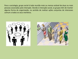 Para a sociologia, grupo social é toda reunião mais ou menos estável de duas ou mais pessoas associadas pela interação. Devido à interação social, os grupos têm de manter alguma forma de organização, no sentido de realizar ações conjuntas de interesses comum a todos os seus membros. 