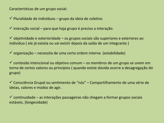 Características de um grupo social: Pluralidade de indivíduos – grupo da ideia de coletivo interação social – para que haja grupo é preciso a interação. objetividade e exterioridade – os grupos sociais são superiores e exteriores ao indivíduo ( ele já existia ou vai existir depois da saída de um integrante ) organização – necessita de uma certa ordem interna  (estabilidade) conteúdo intencional ou objetivo comum – os membros de um grupo se unem em torno de certos valores ou princípios ( quando existe dúvida ocorre a desagregação do grupo) Consciência Grupal ou sentimento de “nós” – Compartilhamento de uma série de ideias, valores e modos de agir. continuidade – as interações passageiras não chegam a formar grupos sociais estáveis. (longevidade) 