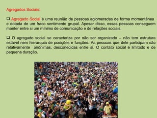 Agregados Sociais: Agregado Social  é uma reunião de pessoas aglomeradas de forma momentânea  e dotada de um fraco sentimento grupal. Apesar disso, essas pessoas conseguem manter entre si um mínimo de comunicação e de relações sociais. O agregado social se caracteriza por não ser organizado – não tem estrutura estável nem hierarquia de posições e funções. As pessoas que dele participam são relativamente  anônimas, desconecidas entre si. O contato social é limitado e de pequena duração.  