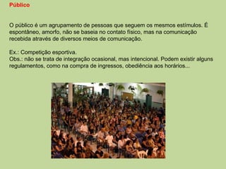 Público O público é um agrupamento de pessoas que seguem os mesmos estímulos. É espontâneo, amorfo, não se baseia no contato físico, mas na comunicação recebida através de diversos meios de comunicação. Ex.: Competição esportiva.  Obs.: não se trata de integração ocasional, mas intencional. Podem existir alguns regulamentos, como na compra de ingressos, obediência aos horários... 