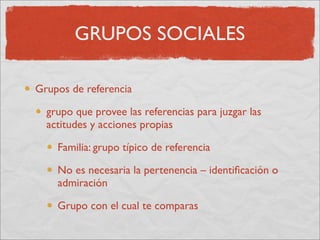 GRUPOS SOCIALES

Grupos de referencia

  grupo que provee las referencias para juzgar las
  actitudes y acciones propias

    Familia: grupo típico de referencia

    No es necesaria la pertenencia – identiﬁcación o
    admiración

    Grupo con el cual te comparas
 