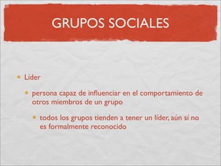GRUPOS SOCIALES


Líder

  persona capaz de inﬂuenciar en el comportamiento de
  otros miembros de un grupo

    todos los grupos tienden a tener un líder, aún sí no
    es formalmente reconocido
 