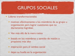 GRUPOS SOCIALES
Líderes transformacionales

  motivan efectivamente a los miembros de su grupo u
  organización para lograr cuestiones que no
  diariamente lograban

  Van más allá de la mera rutina

  Instala en los miembros u sentido de misión o
  propósito más alto

  inspiración para el cambio social

  dejan su huella en la organización
 