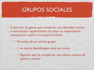 GRUPOS SOCIALES

Colección de gente que comparte una identidad común
e interactúan regularmente con base en expectativas
comunes en cuanto al comportamiento

    Personas de un mismo grupo:

      se siente identiﬁcadas unas con otras.

      Esperan que se compartan una misma manera de
      pensar y actuar
 
