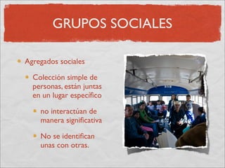 GRUPOS SOCIALES

Agregados sociales

  Colección simple de
  personas, están juntas
  en un lugar especíﬁco

    no interactúan de
    manera signiﬁcativa

    No se identiﬁcan
    unas con otras.
 