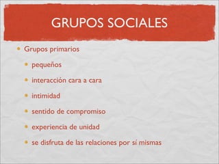 GRUPOS SOCIALES
Grupos primarios

  pequeños

  interacción cara a cara

  intimidad

  sentido de compromiso

  experiencia de unidad

  se disfruta de las relaciones por sí mismas
 