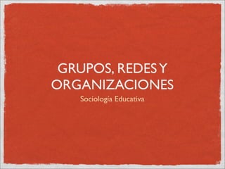 GRUPOS, REDES Y
ORGANIZACIONES
   Sociología Educativa
 