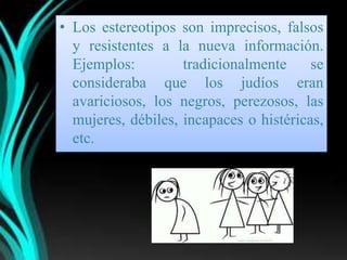 • Los estereotipos son imprecisos, falsos
  y resistentes a la nueva información.
  Ejemplos:         tradicionalmente     se
  consideraba que los judíos eran
  avariciosos, los negros, perezosos, las
  mujeres, débiles, incapaces o histéricas,
  etc.
 