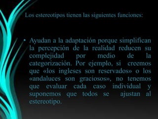 Los estereotipos tienen las siguientes funciones:



• Ayudan a la adaptación porque simplifican
  la percepción de la realidad reducen su
  complejidad     por    medio     de    la
  categorización. Por ejemplo, si creemos
  que «los ingleses son reservados» o los
  «andaluces son graciosos», no tenemos
  que evaluar cada caso individual y
  suponemos que todos se         ajustan al
  estereotipo.
 