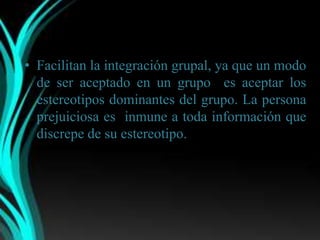• Facilitan la integración grupal, ya que un modo
  de ser aceptado en un grupo es aceptar los
  estereotipos dominantes del grupo. La persona
  prejuiciosa es inmune a toda información que
  discrepe de su estereotipo.
 