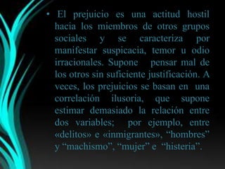 • El prejuicio es una actitud hostil
  hacia los miembros de otros grupos
  sociales y se caracteriza por
  manifestar suspicacia, temor u odio
  irracionales. Supone pensar mal de
  los otros sin suficiente justificación. A
  veces, los prejuicios se basan en una
  correlación ilusoria, que supone
  estimar demasiado la relación entre
  dos variables; por ejemplo, entre
  «delitos» e «inmigrantes», “hombres”
  y “machismo”, “mujer” e “histeria”.
 