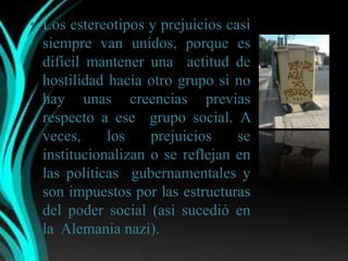 • Los estereotipos y prejuicios casi
  siempre van unidos, porque es
  difícil mantener una actitud de
  hostilidad hacia otro grupo si no
  hay unas creencias previas
  respecto a ese grupo social. A
  veces,     los    prejuicios    se
  institucionalizan o se reflejan en
  las políticas gubernamentales y
  son impuestos por las estructuras
  del poder social (así sucedió en
  la Alemania nazi).
 