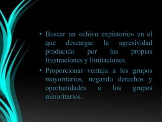 • Buscar un «chivo expiatorio» en el
  que descargar la agresividad
  producida      por     las    propias
  frustraciones y limitaciones.
• Proporcionar ventaja a los grupos
  mayoritarios, negando derechos y
  oportunidades      a    los   grupos
  minoritarios.
 